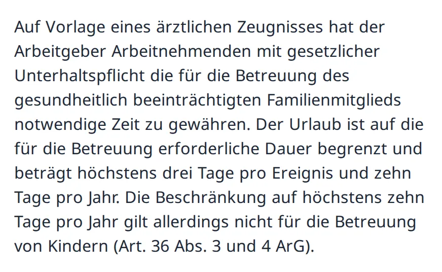 Absatz aus den Antworten des SECO: Der Arbeitgeber muss gegen Arztzeugnis die nötige Zeit zur Betreuung gewähren, höchstens drei Tage pro Ereignis und zehn Tage pro Jahr; die Grenze von zehn Tagen gilt nicht für die Betreuung von Kindern